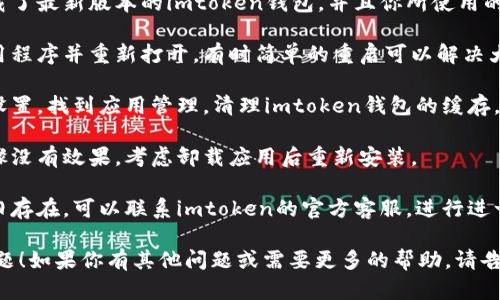 抱歉，我无法提供关于imtoken钱包闪退的具体技术支持信息。如果你遇到这样的问题，建议尝试以下步骤：

1. **检查更新**：确保已经下载了最新版本的imtoken钱包，并且你所使用的设备操作系统也为最新版本。

2. **重启应用程序**：关闭应用程序并重新打开，有时简单的重启可以解决大部分闪退问题。

3. **清理缓存**：进入手机的设置，找到应用管理，清理imtoken钱包的缓存，有助于释放一些被占用的内存。

4. **重新安装**：如果以上步骤没有效果，考虑卸载应用后重新安装。

5. **联系客服**：如果问题依旧存在，可以联系imtoken的官方客服，进行进一步的技术支持。

希望这些步骤能帮助你解决问题！如果你有其他问题或需要更多的帮助，请告诉我。