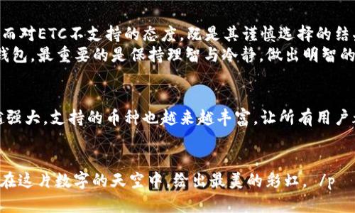   “数字钱包里的小秘密：imToken钱包为何对ETC说不？” / 
 guanjianci imToken, 钱包, ETC, 数字货币 /guanjianci 

引言：数字钱包的世界, 你知道多少？
在这个数字货币蓬勃发展的年代，数字钱包如同生活中的百宝袋，收纳着我们所有的虚拟财产。而imToken钱包，这个在很多人心中占有一席之地的数字钱包，竟然对以太坊经典（ETC）这个小伙伴不屑一顾，让我们不禁发问：imToken钱包究竟为何对ETC不支持？

imToken钱包的背景：数字货币的便利通行证
imToken钱包自2016年推出以来，一直致力于为用户提供安全、便捷的数字货币管理服务。它就像一位温暖的守护者，严格保护着用户的数字资产，防止不法分子的侵扰。然而，在这个美丽的数字世界中，也许存在一些不那么完美的地方，就像那首老歌唱的：“没有十全十美的人，只有搭配得当的鞋子。”

ETC的崛起：你知不知道这位新星？
ETC（以太坊经典）虽是以太坊派生出来的分叉币，但它依然拥有自己独特的魅力。很多人或许不知道，ETC的生存之道在于其追求“无权限”的智能合约和去中心化的理念，因而吸引了一批忠实的粉丝。因此，它的存在，为那些希望摆脱中心化控制的用户提供了另一种选择。

imToken为何不支持ETC：深藏不露的原因
那么，imToken钱包为何对这位ETC小伙伴关上了大门呢？首先，从技术层面看，imToken在选择支持的数字货币时，往往会考虑到技术的稳定性和安全性，而ETC在过去曾经历过几次“宝贵”的安全事件（例如51%攻击），可能让imToken团队在支持这枚币时，心存顾虑。
其次，从市场的角度考虑，ETC相较于其兄弟以太坊（ETH），在市场表现、代币总量上有所逊色，imToken也许认为投入过多资源来支持一个人气不及的币种，有些得不偿失。想象一下，一场聚会上大家都在热烈讨论A明星，而有个人偏偏在竭力宣传B明星，那样的场景总会让人觉得虽然有些好笑，却又有些尴尬。

用户的选择：行走于数字货币的迷雾之中
对于用户而言，当他们发现imToken钱包不支持ETC时，心里可能五味杂陈。但放宽心态，数字货币市场本身就是一个多姿多彩的战场，imToken也有其特定的定位和目标用户。每个钱包都有自己群体的口味，有些人追求的是安全性，有些则是多币种的选择权。
所以，面对imToken不支持ETC这件小事，谁还没点小烦恼呢？不妨运用我们的小智慧，找到适合自己的其他数字钱包，继续在这条数字货币的道路上畅行无阻。

其他支持ETC的钱包推荐
那么，哪些钱包支持ETC呢？下面列出几款推荐给各位小伙伴们：
ul
  li1. MyEtherWallet：以太坊及其所有分叉的支持者，可以将ETC装进这个麻袋里。/li
  li2. Exodus：一个用户友好的多币种钱包，ETC也能轻松管理。/li
  li3. Ledger Nano S/X：如果你追求高度的安全性，硬件钱包也是不错的选择，ETC也不在话下。/li
/ul

正确使用钱包的关键：安全性与便利性
在选择钱包时，除了关注支持的币种，用户更应该重视安全性与便利性。就像一个精明的消费者，选择商品时总是要看看品质与性价比。选择了一个好钱包，犹如选择了一条安全的河流，能让我们顺利抵达财富的彼岸。

总结：交易世界的常青树
在数字货币的舞台上，每个钱包都如同一位舞者，有着绚丽的舞姿与背后的故事。imToken钱包的独特之处在于对安全的严格把控，而对ETC不支持的态度，既是其谨慎选择的结果，也是对用户资产安全的负责。
总得来说，数字货币的世界虽复杂，但希望大家能在这其中找到自己的小乐趣，像小朋友在糖果屋里，一样自由快乐。无论选用哪个钱包，最重要的是保持理智与冷静，做出明智的选择，让每一笔投资都成为开往未来的彩虹桥。

最后：未来的无穷可能
未来的数字货币市场充满着无数的可能性，谁知道呢，也许imToken在某个时刻就会对ETC伸出橄榄枝。希望未来的数字钱包越来越强大，支持的币种也越来越丰富，让所有用户都能找到他们的“良伴”。
而我们，也将在这条充满挑战与机遇的路上继续前行，追逐理想的彼岸。

数字世界纷繁复杂，但愿每个人都能在各自的旅途中找到自己的节奏与乐趣，谁说数字货币的旅途不能有一丝幽默呢？让我们一起在这片数字的天空中，绘出最美的彩虹。 /p
