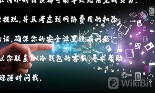 很抱歉，你遇到了IM冷钱包无法提现的问题。冷钱包是用于安全存储加密货币的一种方式，但有时候如果设置不当或操作步骤有误，就可能导致提现受阻。

建议你首先确认以下几个方面：

1. **网络连接**: 确保你的设备连接到互联网，冷钱包需要网络连接才能进行提现操作。

2. **钱包软件版本**: 检查你使用的IM冷钱包是否是最新版本，旧版本可能存在兼容性问题。

3. **提现地址**: 确认你输入的提现地址是否正确，任何小的错误都可能导致无法完成交易。

4. **资产余额**: 确保你的账户内有足够的资产进行提现，并且考虑到网络费用的扣除。

5. **安全设置**: 某些钱包在进行提现前需要二次验证，确保你的安全设置没有问题。

6. **客服支持**: 如果以上步骤都不能解决问题，建议你联系IM冷钱包的客服，寻求帮助。

希望这些建议能帮助你解决问题！如果有其他问题，欢迎随时问我。