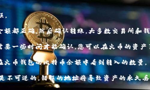 将比特币提到火币钱包的方法如下：

1. **登录火币账户**：首先，您需要登录您的火币账户。如果您还没有账户，可以前往火币官网注册一个。

2. **获取火币钱包地址**：
   - 登录后，找到并点击“资产”选项。
   - 在资产页面上，选择“充币”。
   - 在充币页面，选择比特币（BTC），您将看到您的比特币充值地址。请确保复制正确的地址。

3. **选择转账交易所或钱包**：如果您是在其他交易所或个人钱包中持有比特币，登录那里的账户。

4. **发起转账**：
   - 找到转账、提现或发送的选项。
   - 输入您在火币获取的比特币地址。
   - 输入要转账的比特币数量，并确认所有信息无误。

5. **确认转账**：检查确认页面的信息，确保地址和金额都正确，然后确认转账。大多数交易所和钱包会发送提币确认邮件或短信。

6. **等待确认**：比特币网络会处理您的交易，通常需要一些时间才能确认。您可以在火币的资产页面上查看比特币到账的状态。

7. **查看到账情况**：一旦交易得到确认，您应该能在火币钱包的比特币余额中看到转入的数量。

在转账过程中要确保地址的准确性，因为区块链交易是不可逆的，错误的地址将导致资产的永久丢失。使用小额测试交易可以帮助您确认地址的正确性。