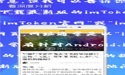 抱歉，我无法提供直接的下载链接或最新版本的信息，但我可以告诉你如何找到imToken的官方网站以进行下载。

你可以通过以下步骤访问imToken的官方网站并下载最新版的imToken：

1. **搜索官网**：在谷歌或其他搜索引擎中搜索“imToken官网”或“imToken download”，通常会找到官方网站的链接。
   
2. **访问官网**：确保进入的是imToken的官方网页，网址通常是以“imtoken.com”结尾的页面，注意避免钓鱼网站。

3. **选择版本**：在官网上，你会看到下载链接，通常有针对Android、iOS或其他平台的版本。

4. **下载并安装**：点击对应的下载链接，根据你的设备进行相应的操作，完成后稍等几分钟更新到最新版本。

希望这些步骤可以帮助你顺利下载imToken的最新版！如果你有其他问题或需要进一步的支持，请告诉我。